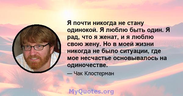 Я почти никогда не стану одинокой. Я люблю быть один. Я рад, что я женат, и я люблю свою жену. Но в моей жизни никогда не было ситуации, где мое несчастье основывалось на одиночестве.