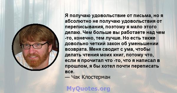 Я получаю удовольствие от письма, но я абсолютно не получаю удовольствия от переписывания, поэтому я мало этого делаю. Чем больше вы работаете над чем -то, конечно, тем лучше. Но есть также довольно четкий закон об