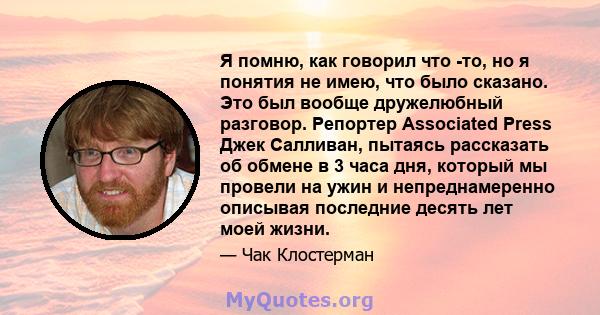 Я помню, как говорил что -то, но я понятия не имею, что было сказано. Это был вообще дружелюбный разговор. Репортер Associated Press Джек Салливан, пытаясь рассказать об обмене в 3 часа дня, который мы провели на ужин и 