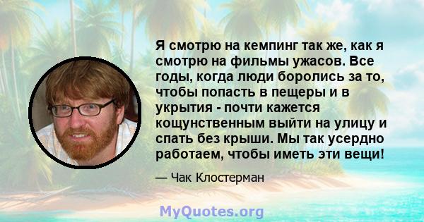 Я смотрю на кемпинг так же, как я смотрю на фильмы ужасов. Все годы, когда люди боролись за то, чтобы попасть в пещеры и в укрытия - почти кажется кощунственным выйти на улицу и спать без крыши. Мы так усердно работаем, 