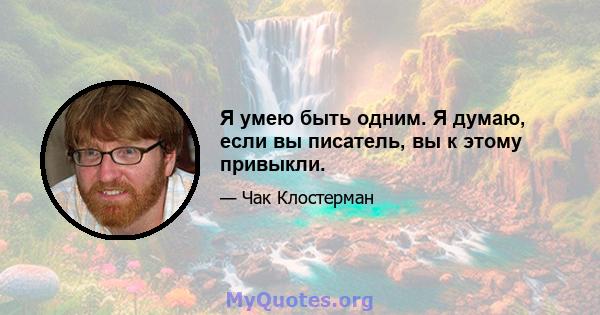 Я умею быть одним. Я думаю, если вы писатель, вы к этому привыкли.