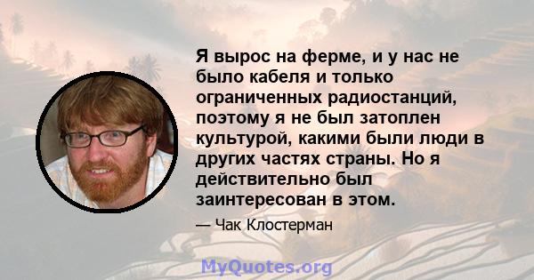 Я вырос на ферме, и у нас не было кабеля и только ограниченных радиостанций, поэтому я не был затоплен культурой, какими были люди в других частях страны. Но я действительно был заинтересован в этом.