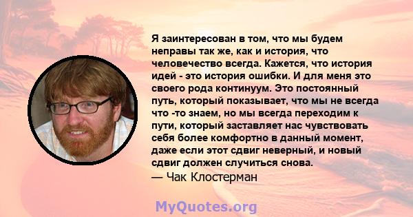 Я заинтересован в том, что мы будем неправы так же, как и история, что человечество всегда. Кажется, что история идей - это история ошибки. И для меня это своего рода континуум. Это постоянный путь, который показывает,