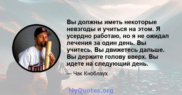 Вы должны иметь некоторые невзгоды и учиться на этом. Я усердно работаю, но я не ожидал лечения за один день. Вы учитесь. Вы движетесь дальше. Вы держите голову вверх. Вы идете на следующий день.