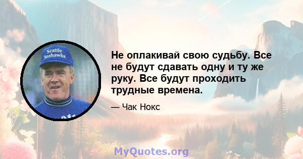 Не оплакивай свою судьбу. Все не будут сдавать одну и ту же руку. Все будут проходить трудные времена.