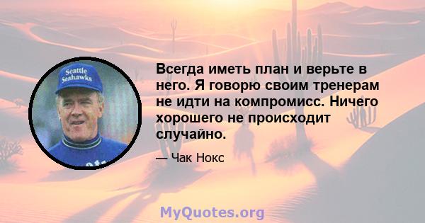 Всегда иметь план и верьте в него. Я говорю своим тренерам не идти на компромисс. Ничего хорошего не происходит случайно.