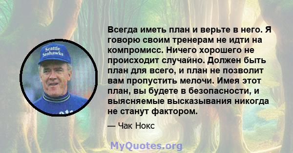 Всегда иметь план и верьте в него. Я говорю своим тренерам не идти на компромисс. Ничего хорошего не происходит случайно. Должен быть план для всего, и план не позволит вам пропустить мелочи. Имея этот план, вы будете в 