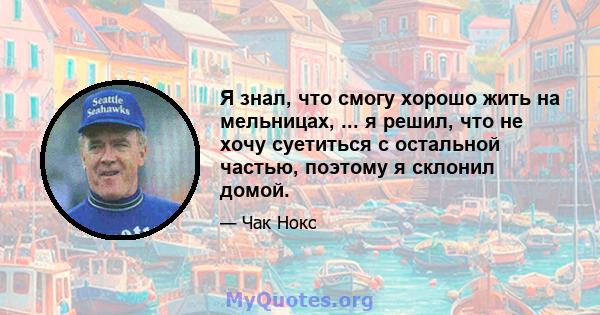 Я знал, что смогу хорошо жить на мельницах, ... я решил, что не хочу суетиться с остальной частью, поэтому я склонил домой.