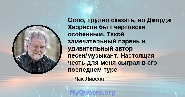 Оооо, трудно сказать, но Джордж Харрисон был чертовски особенным. Такой замечательный парень и удивительный автор песен/музыкант. Настоящая честь для меня сыграл в его последнем туре