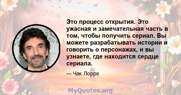 Это процесс открытия. Это ужасная и замечательная часть в том, чтобы получить сериал. Вы можете разрабатывать истории и говорить о персонажах, и вы узнаете, где находится сердце сериала.