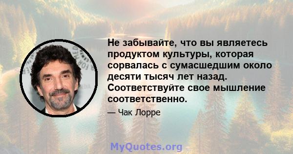 Не забывайте, что вы являетесь продуктом культуры, которая сорвалась с сумасшедшим около десяти тысяч лет назад. Соответствуйте свое мышление соответственно.