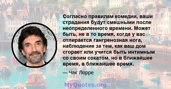 Согласно правилам комедии, ваши страдания будут смешными после неопределенного времени. Может быть, не в то время, когда у вас отпирается гангренозная нога, наблюдение за тем, как ваш дом сгорает или учится быть