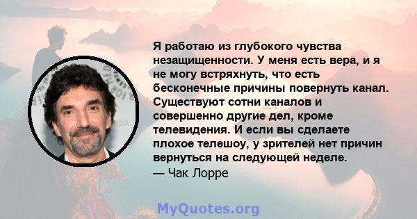 Я работаю из глубокого чувства незащищенности. У меня есть вера, и я не могу встряхнуть, что есть бесконечные причины повернуть канал. Существуют сотни каналов и совершенно другие дел, кроме телевидения. И если вы