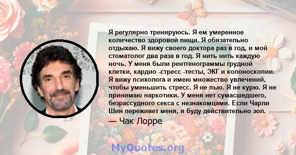 Я регулярно тренируюсь. Я ем умеренное количество здоровой пищи. Я обязательно отдыхаю. Я вижу своего доктора раз в год, и мой стоматолог два раза в год. Я нить нить каждую ночь. У меня были рентгенограммы грудной