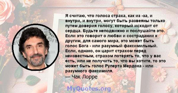 Я считаю, что голоса страха, как из -за, и внутри, и внутри, могут быть развеяны только путем доверия голосу, который исходит от сердца. Будьте неподвижно и послушайте это. Если это говорит о любви и сострадании к