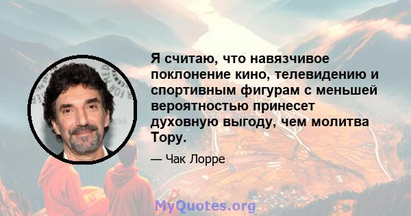 Я считаю, что навязчивое поклонение кино, телевидению и спортивным фигурам с меньшей вероятностью принесет духовную выгоду, чем молитва Тору.