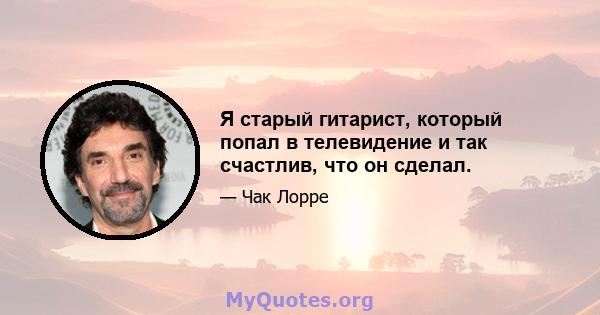 Я старый гитарист, который попал в телевидение и так счастлив, что он сделал.