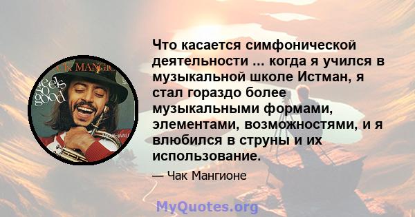 Что касается симфонической деятельности ... когда я учился в музыкальной школе Истман, я стал гораздо более музыкальными формами, элементами, возможностями, и я влюбился в струны и их использование.