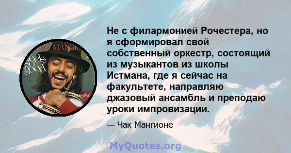 Не с филармонией Рочестера, но я сформировал свой собственный оркестр, состоящий из музыкантов из школы Истмана, где я сейчас на факультете, направляю джазовый ансамбль и преподаю уроки импровизации.