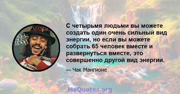 С четырьмя людьми вы можете создать один очень сильный вид энергии, но если вы можете собрать 65 человек вместе и развернуться вместе, это совершенно другой вид энергии.