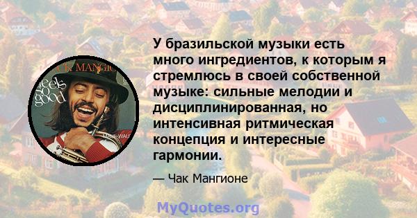 У бразильской музыки есть много ингредиентов, к которым я стремлюсь в своей собственной музыке: сильные мелодии и дисциплинированная, но интенсивная ритмическая концепция и интересные гармонии.