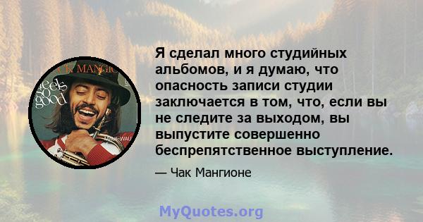 Я сделал много студийных альбомов, и я думаю, что опасность записи студии заключается в том, что, если вы не следите за выходом, вы выпустите совершенно беспрепятственное выступление.