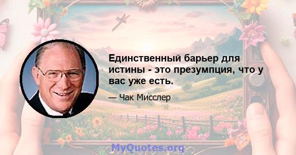 Единственный барьер для истины - это презумпция, что у вас уже есть.