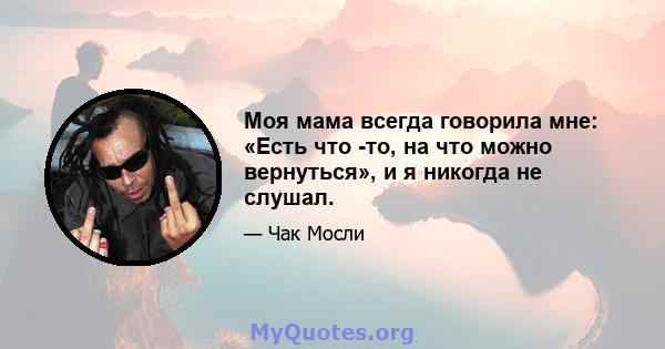 Моя мама всегда говорила мне: «Есть что -то, на что можно вернуться», и я никогда не слушал.