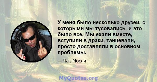 У меня было несколько друзей, с которыми мы тусовались, и это было все. Мы ехали вместе, вступили в драки, танцевали, просто доставляли в основном проблемы.