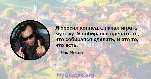 Я бросил колледж, начал играть музыку. Я собирался сделать то, что собирался сделать, и это то, что есть.