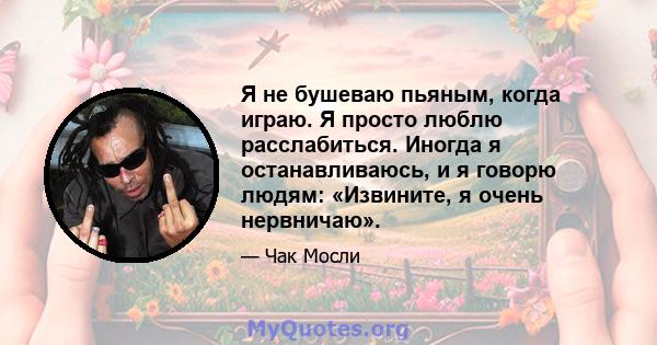 Я не бушеваю пьяным, когда играю. Я просто люблю расслабиться. Иногда я останавливаюсь, и я говорю людям: «Извините, я очень нервничаю».