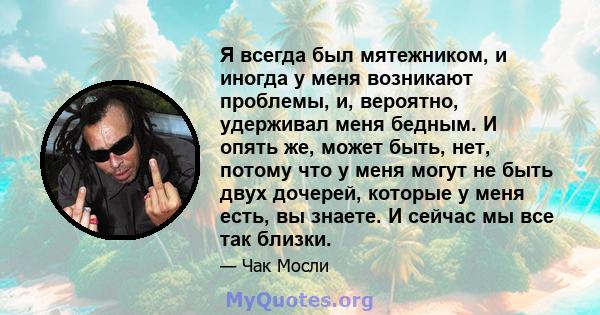 Я всегда был мятежником, и иногда у меня возникают проблемы, и, вероятно, удерживал меня бедным. И опять же, может быть, нет, потому что у меня могут не быть двух дочерей, которые у меня есть, вы знаете. И сейчас мы все 