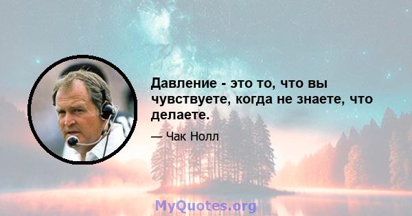 Давление - это то, что вы чувствуете, когда не знаете, что делаете.