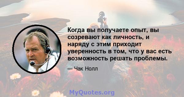 Когда вы получаете опыт, вы созревают как личность, и наряду с этим приходит уверенность в том, что у вас есть возможность решать проблемы.