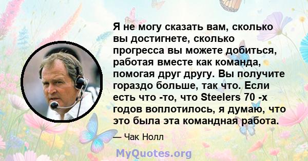 Я не могу сказать вам, сколько вы достигнете, сколько прогресса вы можете добиться, работая вместе как команда, помогая друг другу. Вы получите гораздо больше, так что. Если есть что -то, что Steelers 70 -х годов