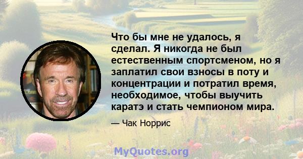 Что бы мне не удалось, я сделал. Я никогда не был естественным спортсменом, но я заплатил свои взносы в поту и концентрации и потратил время, необходимое, чтобы выучить каратэ и стать чемпионом мира.