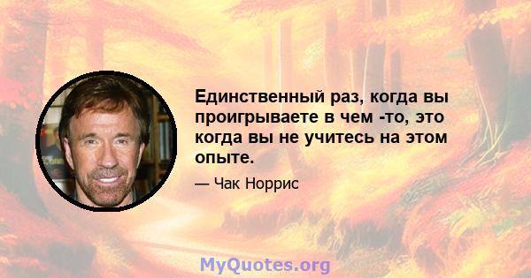 Единственный раз, когда вы проигрываете в чем -то, это когда вы не учитесь на этом опыте.