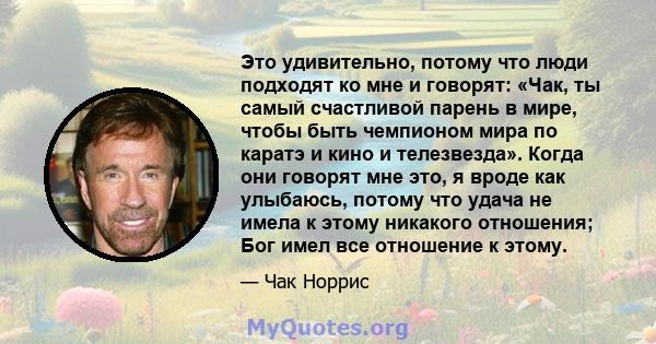 Это удивительно, потому что люди подходят ко мне и говорят: «Чак, ты самый счастливой парень в мире, чтобы быть чемпионом мира по каратэ и кино и телезвезда». Когда они говорят мне это, я вроде как улыбаюсь, потому что