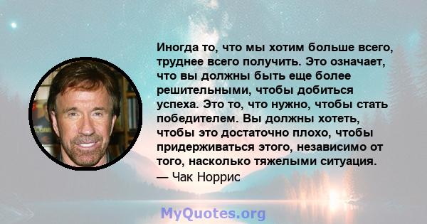 Иногда то, что мы хотим больше всего, труднее всего получить. Это означает, что вы должны быть еще более решительными, чтобы добиться успеха. Это то, что нужно, чтобы стать победителем. Вы должны хотеть, чтобы это