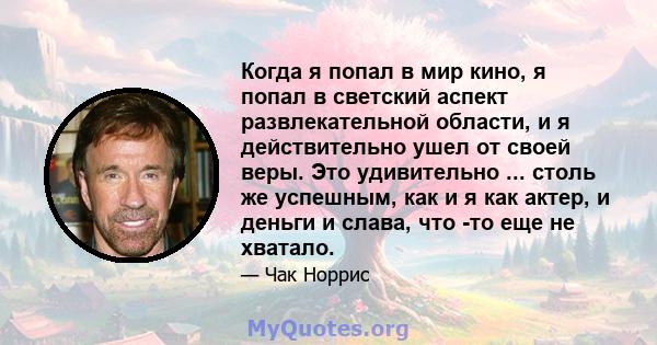 Когда я попал в мир кино, я попал в светский аспект развлекательной области, и я действительно ушел от своей веры. Это удивительно ... столь же успешным, как и я как актер, и деньги и слава, что -то еще не хватало.