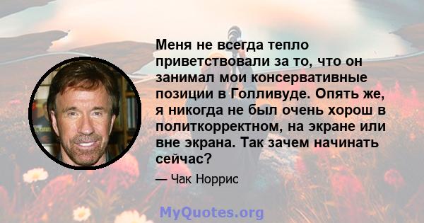 Меня не всегда тепло приветствовали за то, что он занимал мои консервативные позиции в Голливуде. Опять же, я никогда не был очень хорош в политкорректном, на экране или вне экрана. Так зачем начинать сейчас?