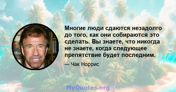 Многие люди сдаются незадолго до того, как они собираются это сделать. Вы знаете, что никогда не знаете, когда следующее препятствие будет последним.