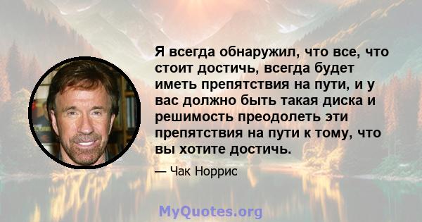 Я всегда обнаружил, что все, что стоит достичь, всегда будет иметь препятствия на пути, и у вас должно быть такая диска и решимость преодолеть эти препятствия на пути к тому, что вы хотите достичь.