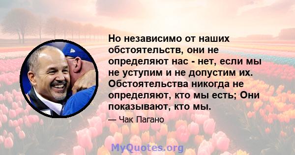 Но независимо от наших обстоятельств, они не определяют нас - нет, если мы не уступим и не допустим их. Обстоятельства никогда не определяют, кто мы есть; Они показывают, кто мы.