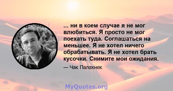 ... ни в коем случае я не мог влюбиться. Я просто не мог поехать туда. Соглашаться на меньшее. Я не хотел ничего обрабатывать. Я не хотел брать кусочки. Снимите мои ожидания.