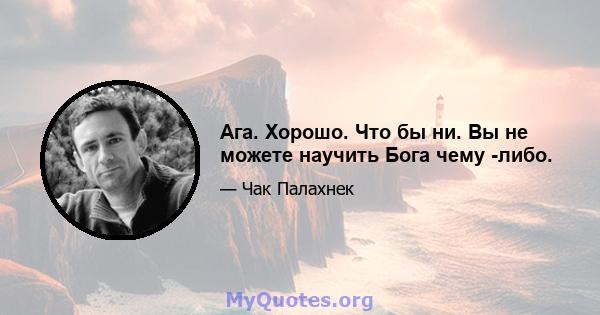 Ага. Хорошо. Что бы ни. Вы не можете научить Бога чему -либо.