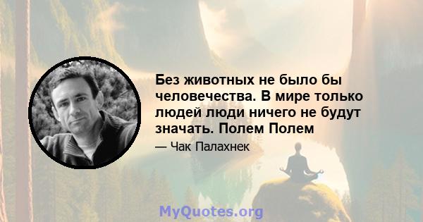 Без животных не было бы человечества. В мире только людей люди ничего не будут значать. Полем Полем