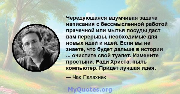 Чередующаяся вдумчивая задача написания с бессмысленной работой прачечной или мытья посуды даст вам перерывы, необходимые для новых идей и идей. Если вы не знаете, что будет дальше в истории ... очистите свой туалет.