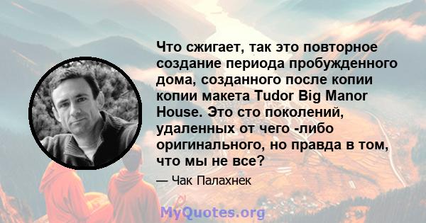 Что сжигает, так это повторное создание периода пробужденного дома, созданного после копии копии макета Tudor Big Manor House. Это сто поколений, удаленных от чего -либо оригинального, но правда в том, что мы не все?