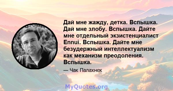 Дай мне жажду, детка. Вспышка. Дай мне злобу. Вспышка. Дайте мне отдельный экзистенциалист Ennui. Вспышка. Дайте мне безудержный интеллектуализм как механизм преодоления. Вспышка.